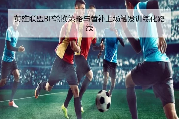 英雄联盟BP轮换策略与替补上场触发训练化路线