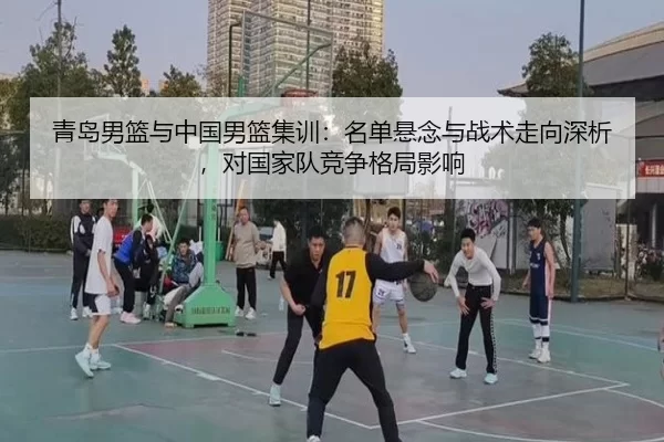 青岛男篮与中国男篮集训：名单悬念与战术走向深析，对国家队竞争格局影响